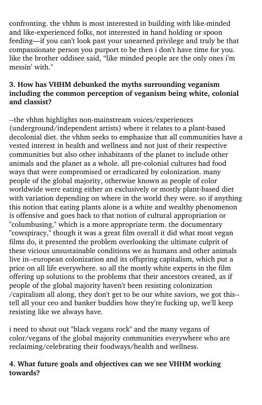 confronting. the vhhm is most interested in building with like-minded and like-experienced folks, not interested in hand holding or spoon feeding—if you can’t look past your unearned privilege and truly be that compassionate person you purport to be then i don’t have time for you. like the brother oddisce said, “like minded people are the only ones im messin’ with.  3. How has VHHM debunked the myths surrounding veganism including the common perception of veganism being white, colonial and classist?  —the vhhm highlights non-mainstream voices/experiences (underground/independent artists) where it relates to a plant-based decolonial diet. the vhhm secks to emphasize that all communities have a vested interest in health and wellness and not just of their respective communities but also other inhabitants of the planet to include other animals and the planet as a whole. all pre-colonial cultures had food ways that were compromised or erradicated by colonization. many people of the global majority, otherwise known as people of color worldwide were eating cither an exclusively or mostly plant-based diet with variation depending on where in the world they were. so if anything this notion that eating plants alone s a white and wealthy phenomenon is offensive and goes back to that notion of cultural appropriation or “columbusing," which is a more appropriate term. the documentary "cowspiracy," though it was a great film overall it did what most vegan films do, it presented the problem overlooking the ultimate culprit of these vicious unsustainable conditions we as humans and other animals live in--curopean colonization and its offspring capitalism, which put a price on all life everywhere. so all the mostly white experts in the film offering up solutions to the problems that their ancestors created, as if people of the global majority haven’t been resisting colonization /capitalism all along, they don’t get to be our white saviors, e got this-- tell all your ceo and banker buddies how theyre fucking up, we’ll keep resisting like we always have.  i need to shout out "black vegans rock” and the many vegans of color/vegans of the global majority communities everywhere who are reclaiming/celebrating their foodways/health and wellness.  4. What future goals and objectives can we see VHHM working towards? 